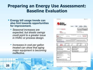 Preparing an Energy Use Assessment:
         Baseline Evaluation

  Energy bill usage trends can
     also hint towards opportunities
     for improvement.
     • Seasonal increases are
       expected, but drastic swings
       could point to a greater issue
       in HVAC or process design.

     • Increases in cost per gallon
      treated can show that aging
      major equipment is becoming
      ineffective.



25
 
