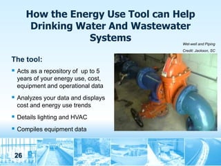 How the Energy Use Tool can Help
       Drinking Water And Wastewater
                  Systems           Wet-well and Piping
                                    Credit: Jackson, SC

The tool:
 Acts as a repository of up to 5
  years of your energy use, cost,
  equipment and operational data
 Analyzes your data and displays
  cost and energy use trends
 Details lighting and HVAC
 Compiles equipment data


 26
 