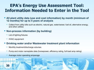 EPA’s Energy Use Assessment Tool:
Information Needed to Enter in the Tool
   All plant utility data (use and cost information) by month (minimum of
    12 months) for up to 5 years of analysis
    • Collect from utility bills such as electric, natural gas, water/sewer, fuel oil, alternative energy,
      and other utilities

   Non-process information (by building)
    • List of lighting fixtures
    • HVAC equipment
   Drinking water and/or Wastewater treatment plant information
    • Monthly treatment/discharge volumes
    • Pump and motor nameplate data (horsepower, efficiency rating, full load amp rating)
    • Average motor operating amperage



    30
 