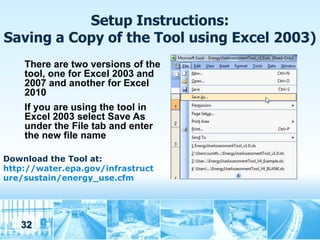 Setup Instructions:
Saving a Copy of the Tool using Excel 2003)
    There are two versions of the
    tool, one for Excel 2003 and
    2007 and another for Excel
    2010
    If you are using the tool in
    Excel 2003 select Save As
    under the File tab and enter
    the new file name

Download the Tool at:
http://water.epa.gov/infrastruct
ure/sustain/energy_use.cfm




   32
 