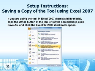 Setup Instructions:
Saving a Copy of the Tool using Excel 2007
  If you are using the tool in Excel 2007 (compatibility mode),
  click the Office button at the top left of the spreadsheet, click
  Save As, and click the Excel 97-2003 Workbook option.




 33
 