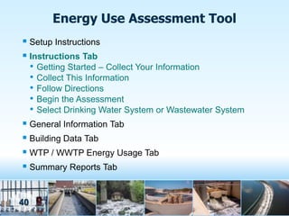 Energy Use Assessment Tool
 Setup Instructions
 Instructions Tab
  • Getting Started – Collect Your Information
  • Collect This Information
  • Follow Directions
  • Begin the Assessment
  • Select Drinking Water System or Wastewater System
 General Information Tab
 Building Data Tab
 WTP / WWTP Energy Usage Tab
 Summary Reports Tab


40
 