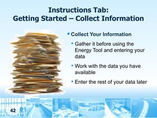 Instructions Tab:
 Getting Started – Collect Information

                 Collect Your Information
                  • Gather it before using the
                   Energy Tool and entering your
                   data
                 • Work with the data you have
                   available
                 • Enter the rest of your data later



42
 
