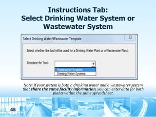 Instructions Tab:
     Select Drinking Water System or
           Wastewater System




      Note: if your system is both a drinking water and a wastewater system
     that share the same facility information, you can enter data for both
                        plants within the same spreadsheet.



45
 