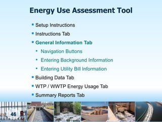 Energy Use Assessment Tool
      Setup Instructions
      Instructions Tab
      General Information Tab
       • Navigation Buttons
       • Entering Background Information
       • Entering Utility Bill Information
      Building Data Tab
      WTP / WWTP Energy Usage Tab
      Summary Reports Tab


46
 