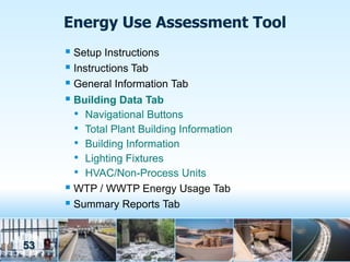 Energy Use Assessment Tool
      Setup Instructions
      Instructions Tab
      General Information Tab
      Building Data Tab
       • Navigational Buttons
       • Total Plant Building Information
       • Building Information
       • Lighting Fixtures
       • HVAC/Non-Process Units
      WTP / WWTP Energy Usage Tab
      Summary Reports Tab


53
 