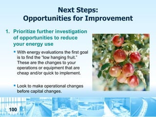 Next Steps:
          Opportunities for Improvement
1. Prioritize further investigation
   of opportunities to reduce
   your energy use
    With energy evaluations the first goal
       is to find the “low hanging fruit.”
       These are the changes to your
       operations or equipment that are
       cheap and/or quick to implement.

    Look to make operational changes
       before capital changes.



 100
 