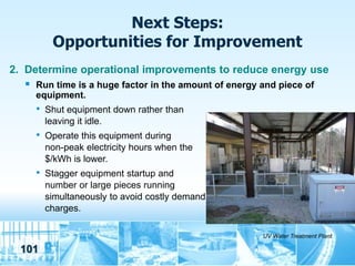 Next Steps:
           Opportunities for Improvement
2. Determine operational improvements to reduce energy use
     Run time is a huge factor in the amount of energy and piece of
      equipment.
      •   Shut equipment down rather than
          leaving it idle.
      •   Operate this equipment during
          non-peak electricity hours when the
          $/kWh is lower.
      •   Stagger equipment startup and
          number or large pieces running
          simultaneously to avoid costly demand
          charges.

                                                        UV Water Treatment Plant

 101
 