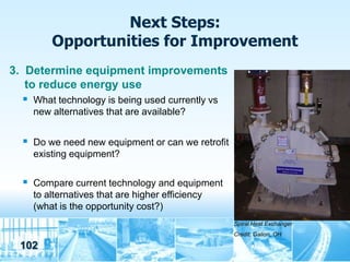 Next Steps:
         Opportunities for Improvement
3. Determine equipment improvements
   to reduce energy use
    What technology is being used currently vs
     new alternatives that are available?


   Do we need new equipment or can we retrofit
     existing equipment?

   Compare current technology and equipment
     to alternatives that are higher efficiency
     (what is the opportunity cost?)
                                                  Spiral Heat Exchanger
                                                  Credit: Galion, OH

  102
 