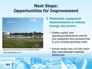 Next Steps:
              Opportunities for Improvement
                                                    3. Determine equipment
                                                       improvements to reduce
                                                       energy use (cont.)

                                                       Gather capital and
                                                        operating/maintenance cost for
                                                        new equipment and compare that
                                                        to your existing operating costs.

Storage Pond and Storage Tank for Reclaimed Water      Actual results may not fully reach
Credit: West Melbourne, FL                              their manufacturer's claimed
                                                        efficiencies.


  103
 