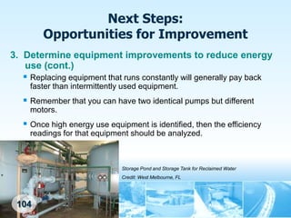 Next Steps:
        Opportunities for Improvement
3. Determine equipment improvements to reduce energy
   use (cont.)
    Replacing equipment that runs constantly will generally pay back
     faster than intermittently used equipment.
    Remember that you can have two identical pumps but different
     motors.
    Once high energy use equipment is identified, then the efficiency
     readings for that equipment should be analyzed.



                              Storage Pond and Storage Tank for Reclaimed Water
                              Credit: West Melbourne, FL




 104
 