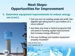 Next Steps:
        Opportunities for Improvement
3. Determine equipment improvements to reduce energy
   use (cont.)
                     Can you turn an existing waste into profit, like
                              digester gas being burnt in your boilers or a
                              micro turbine?
                            Are there any local or federal programs that
                              will assist in funding capital improvements
                              that increase energy efficiency?
                            Are your buildings and outdoor equipment
                              properly insulated?
                         Composite Water Tower
                         Credit: Chippewa Falls, WI




 105
 