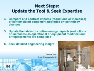 Next Steps:
      Update the Tool & Seek Expertise
4. Compare and contrast impacts (reductions or increases)
   of contemplated equipment upgrades or technology
   changes

5. Update the tables to confirm energy impacts (reductions
   or increases) as operational or equipment modifications
   or replacements are completed

6. Seek detailed engineering insight


                                   Overflow Valve
                        Credit: Chippewa Falls, WI




106
 