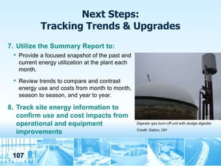 Next Steps:
             Tracking Trends & Upgrades
7. Utilize the Summary Report to:
 •   Provide a focused snapshot of the past and
     current energy utilization at the plant each
     month.
 •   Review trends to compare and contrast
     energy use and costs from month to month,
     season to season, and year to year.

8. Track site energy information to
   confirm use and cost impacts from
   operational and equipment                        Digester gas burn-off unit with sludge digester
                                                    Credit: Galion, OH
   improvements


 107
 