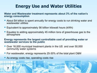 Energy Use and Water Utilities
Water and Wastewater treatment represents about 3% of the nation’s
energy consumption
   About $4 billion is spent annually for energy costs to run drinking water and
    wastewater utilities
   Equivalent to approximately 56 billion kilowatt hours (kWh)
   Equates to adding approximately 45 million tons of greenhouse gas to the
    atmosphere
Energy represents the largest controllable cost of providing water or
wastewater services to the public
   Over 16,000 municipal treatment plants in the US and over 50,000
    community water systems
   For wastewater, energy represents 25-30% of the total plant O&M
   As energy costs rise, operating costs rise



    7
 