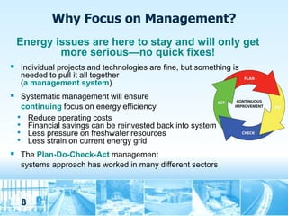 Why Focus on Management?
 Energy issues are here to stay and will only get
         more serious—no quick fixes!
 Individual projects and technologies are fine, but something is
   needed to pull it all together
   (a management system)
 Systematic management will ensure
   continuing focus on energy efficiency
  • Reduce operating costs
  • Financial savings can be reinvested back into system
  • Less pressure on freshwater resources
  • Less strain on current energy grid
 The Plan-Do-Check-Act management
   systems approach has worked in many different sectors



   8
 