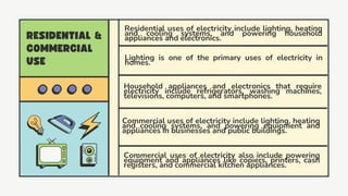 Household appliances and electronics that require
electricity include refrigerators, washing machines,
televisions, computers, and smartphones.
Lighting is one of the primary uses of electricity in
homes.
Commercial uses of electricity also include powering
equipment and appliances like copiers, printers, cash
registers, and commercial kitchen appliances.
Commercial uses of electricity include lighting, heating
and cooling systems, and powering equipment and
appliances in businesses and public buildings.
Residential uses of electricity include lighting, heating
and cooling systems, and powering household
appliances and electronics.
 