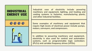 Some examples of machinery and equipment that
require high levels of electrical power include pumps,
motors, conveyors, and compressors.
In addition to powering machinery and equipment,
electricity is also used for control and automation
systems, such as programmable logic controllers
(PLCs) and variable frequency drives (VFDs).
Industrial uses of electricity include powering
machinery and equipment, lighting, and heating and
cooling systems in factories, manufacturing plants,
and other industrial facilities.
 