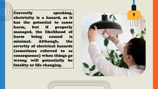 Correctly speaking,
electricity is a hazard, as it
has the potential to cause
harm, but if properly
managed, the likelihood of
harm being caused is
minimal. Although, the
severity of electrical hazards
(sometimes referred to as
consequence) when things go
wrong will potentially be
fatality or life changing.
 