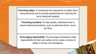 Promoting safety: To emphasize the importance of safety when
using electricity and to provide practical tips for reducing the
risk of electrical hazards.
Preventing accidents: To help people understand how to
prevent electrical accidents, such as electrical shock, burns,
and fires.
Encouraging responsibility: To encourage individuals to take
responsibility for their own safety and to create a culture of
safety in homes and workplaces.
 
