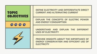 DEFINE ELECTRICITY AND DIFFERENTIATE DIRECT
CURRENT AND ALTERNATING CURRENT
UNDERSTAND AND EXPLAIN THE DIFFERENT
USES OF ELECTRICITY
PROVIDE INSIGHTS ABOUT THE IMPORTANCE OF
ENERGY CONSERVATION AND EFFICIENT USE OF
ELECTRICITY
EXPLAIN THE CONCEPTS OF ELECTRIC POWER
AND ENERGY CONSUMPTION
 