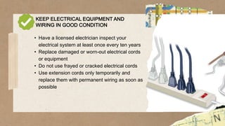 KEEP ELECTRICAL EQUIPMENT AND
WIRING IN GOOD CONDITION
• Have a licensed electrician inspect your
electrical system at least once every ten years
• Replace damaged or worn-out electrical cords
or equipment
• Do not use frayed or cracked electrical cords
• Use extension cords only temporarily and
replace them with permanent wiring as soon as
possible
 