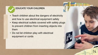EDUCATE YOUR CHILDREN
• Teach children about the dangers of electricity
and how to use electrical equipment safely
• Keep electrical outlets covered with safety plugs
to prevent children from inserting objects into
them
• Do not let children play with electrical
equipment or cords
 