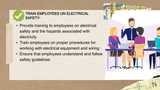 TRAIN EMPLOYEES ON ELECTRICAL
SAFETY:
• Provide training to employees on electrical
safety and the hazards associated with
electricity
• Train employees on proper procedures for
working with electrical equipment and wiring
• Ensure that employees understand and follow
safety guidelines
 