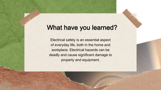What have you learned?
Electrical safety is an essential aspect
of everyday life, both in the home and
workplace. Electrical hazards can be
deadly and cause significant damage to
property and equipment.
 