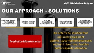 OUR APPROACH - SOLUTIONS
An enterprise solution that
optimizes equipment
uptime, saves maintenance costs
and minimizes risks; Enables
better capacity utilization
Predictive Maintenance
ADOPTION OF MOBILE
TECHNOLOGY &
CLOUD COMPUTING
PREDICTIVE ANALYSIS
FOR DATA MINING
STRICTER
REGULATORY &
SAFETY COMPLIANCE
FOCUS ON ALTERNATE
ENERGY SOURCES
SOCIAL MEDIA
LEVERAGE BY UTILITY
COMPANIES
 