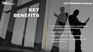  Optimum equipment uptime, maintenance
cost saving and risk minimization
 Better capacity utilization
 Enhances customer service delivery
 Increase transparency, collaboration and
tracking of issues
KEY
BENEFITS
 