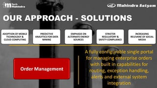 ADOPTION OF MOBILE
TECHNOLOGY &
CLOUD COMPUTING
PREDICTIVE
ANALYTICS FOR DATA
MINING
EMPHASIS ON
ALTERNATE ENERGY
SOURCES
STRICTER
REGULATORY &
SAFETY COMPLIANCE
INCREASING
RELEVANE OF SOCIAL
MEDIA
OUR APPROACH - SOLUTIONS
Order Management
A fully configurable single portal
for managing enterprise orders
with built in capabilities for
routing, exception handling,
alerts and external system
integration
 