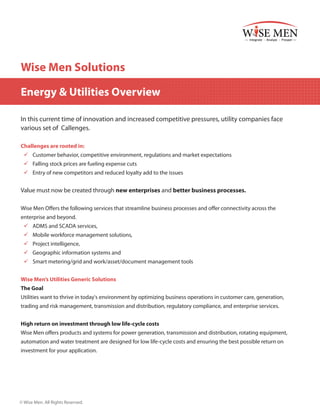 Wise Men Solutions
Energy & Utilities Overview
In this current time of innovation and increased competitive pressures, utility companies face
various set of Callenges.
Challenges are rooted in:
99 Customer behavior, competitive environment, regulations and market expectations
99 Falling stock prices are fueling expense cuts
99 	 ntry of new competitors and reduced loyalty add to the issues
E

Value must now be created through new enterprises and better business processes.
Wise Men Offers the following services that streamline business processes and offer connectivity across the
enterprise and beyond.
99 	 DMS and SCADA services,
A
99 Mobile workforce management solutions,
99 	Project intelligence,
99 	 eographic information systems and
G
99 	 mart metering/grid and work/asset/document management tools
S
Wise Men’s Utilities Generic Solutions
The Goal
Utilities want to thrive in today's environment by optimizing business operations in customer care, generation,
trading and risk management, transmission and distribution, regulatory compliance, and enterprise services.
High return on investment through low life-cycle costs
Wise Men offers products and systems for power generation, transmission and distribution, rotating equipment,
automation and water treatment are designed for low life-cycle costs and ensuring the best possible return on
investment for your application.

© Wise Men. All Rights Reserved.

 