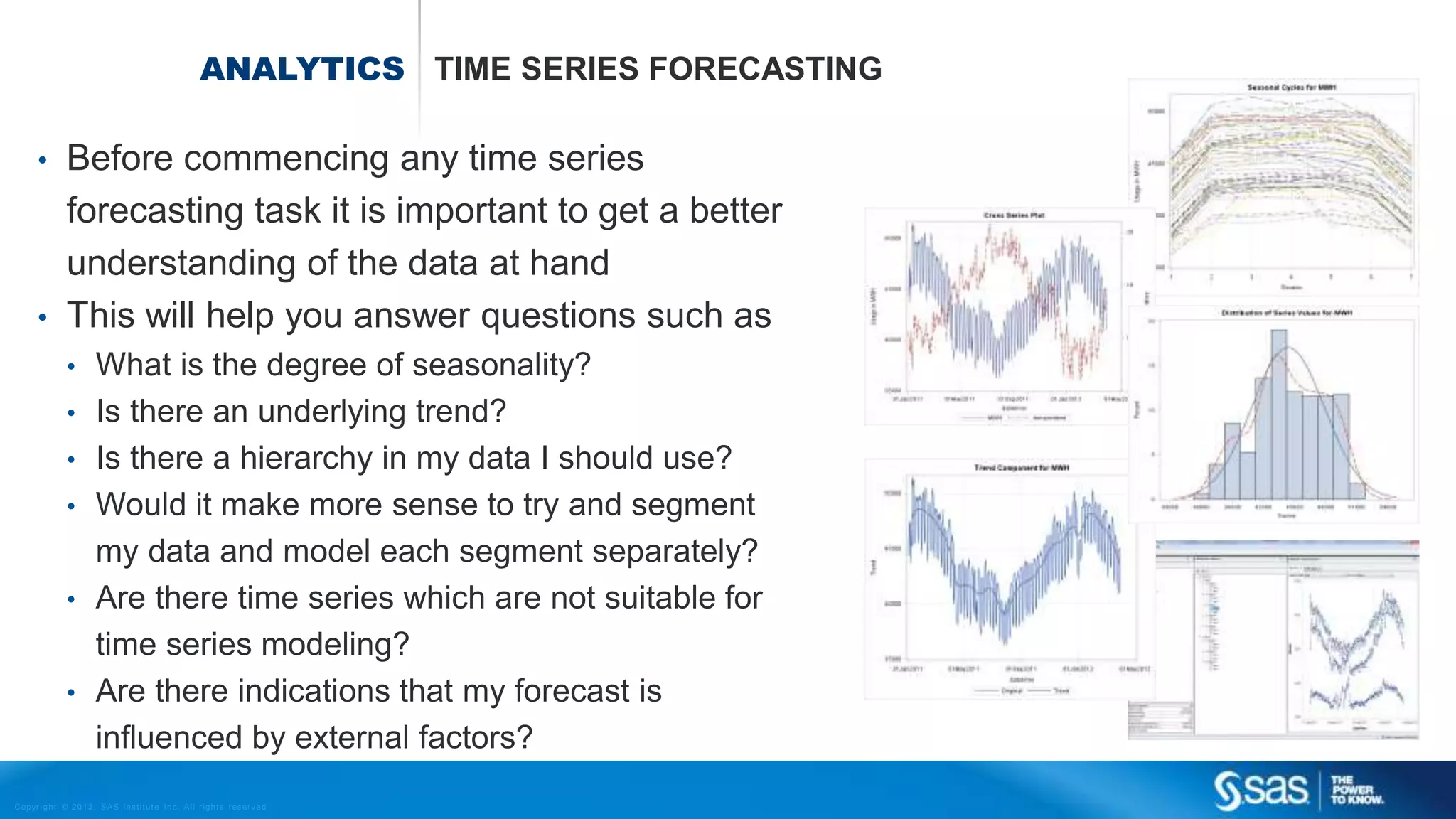 Copyr ight © 2013, SAS Institute Inc. All rights reser ved.
ANALYTICS TIME SERIES FORECASTING
• Before commencing any time series
forecasting task it is important to get a better
understanding of the data at hand
• This will help you answer questions such as
• What is the degree of seasonality?
• Is there an underlying trend?
• Is there a hierarchy in my data I should use?
• Would it make more sense to try and segment
my data and model each segment separately?
• Are there time series which are not suitable for
time series modeling?
• Are there indications that my forecast is
influenced by external factors?
 