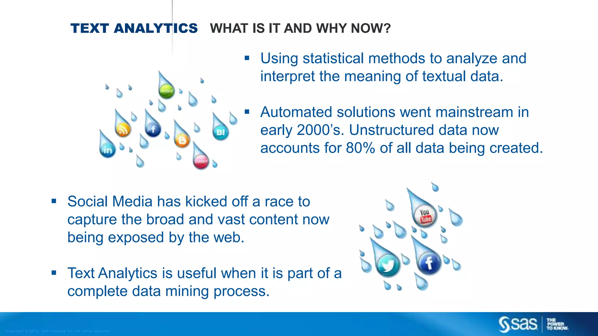 Copyr ight © 2013, SAS Institute Inc. All rights reser ved.
TEXT ANALYTICS WHAT IS IT AND WHY NOW?
 Using statistical methods to analyze and
interpret the meaning of textual data.
 Automated solutions went mainstream in
early 2000’s. Unstructured data now
accounts for 80% of all data being created.
 Social Media has kicked off a race to
capture the broad and vast content now
being exposed by the web.
 Text Analytics is useful when it is part of a
complete data mining process.
 