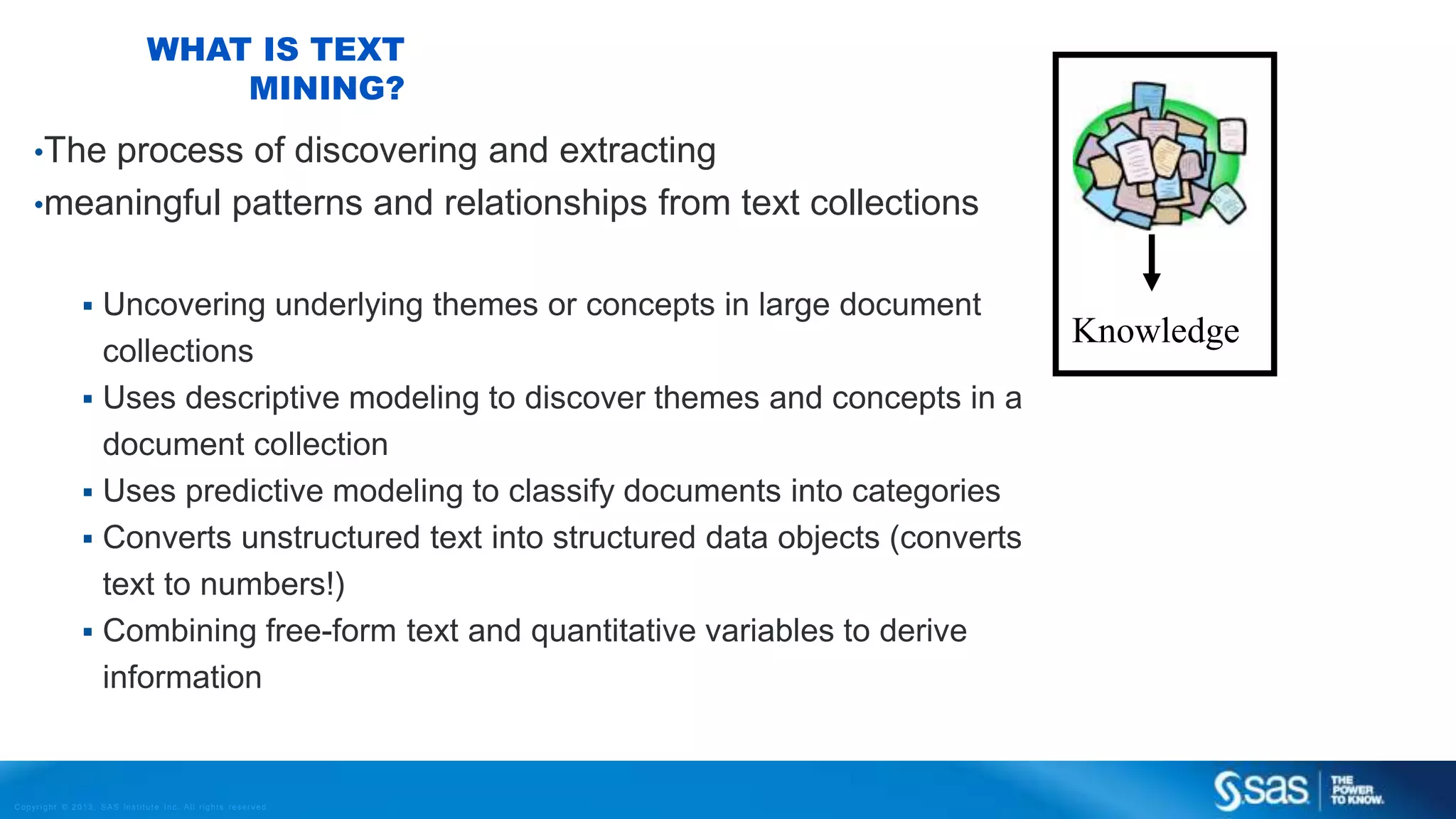 Copyr ight © 2013, SAS Institute Inc. All rights reser ved.
WHAT IS TEXT
MINING?
•The process of discovering and extracting
•meaningful patterns and relationships from text collections
 Uncovering underlying themes or concepts in large document
collections
 Uses descriptive modeling to discover themes and concepts in a
document collection
 Uses predictive modeling to classify documents into categories
 Converts unstructured text into structured data objects (converts
text to numbers!)
 Combining free-form text and quantitative variables to derive
information
Knowledge
 