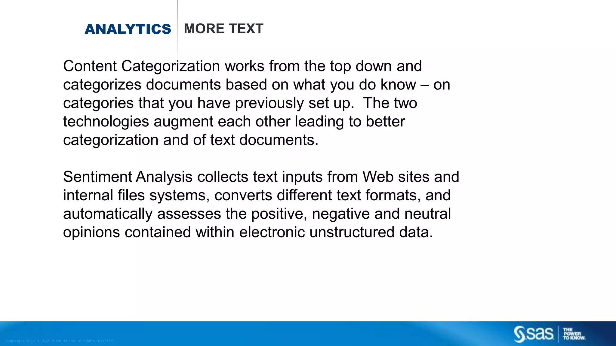 Copyr ight © 2013, SAS Institute Inc. All rights reser ved.
ANALYTICS MORE TEXT
Content Categorization works from the top down and
categorizes documents based on what you do know – on
categories that you have previously set up. The two
technologies augment each other leading to better
categorization and of text documents.
Sentiment Analysis collects text inputs from Web sites and
internal files systems, converts different text formats, and
automatically assesses the positive, negative and neutral
opinions contained within electronic unstructured data.
 