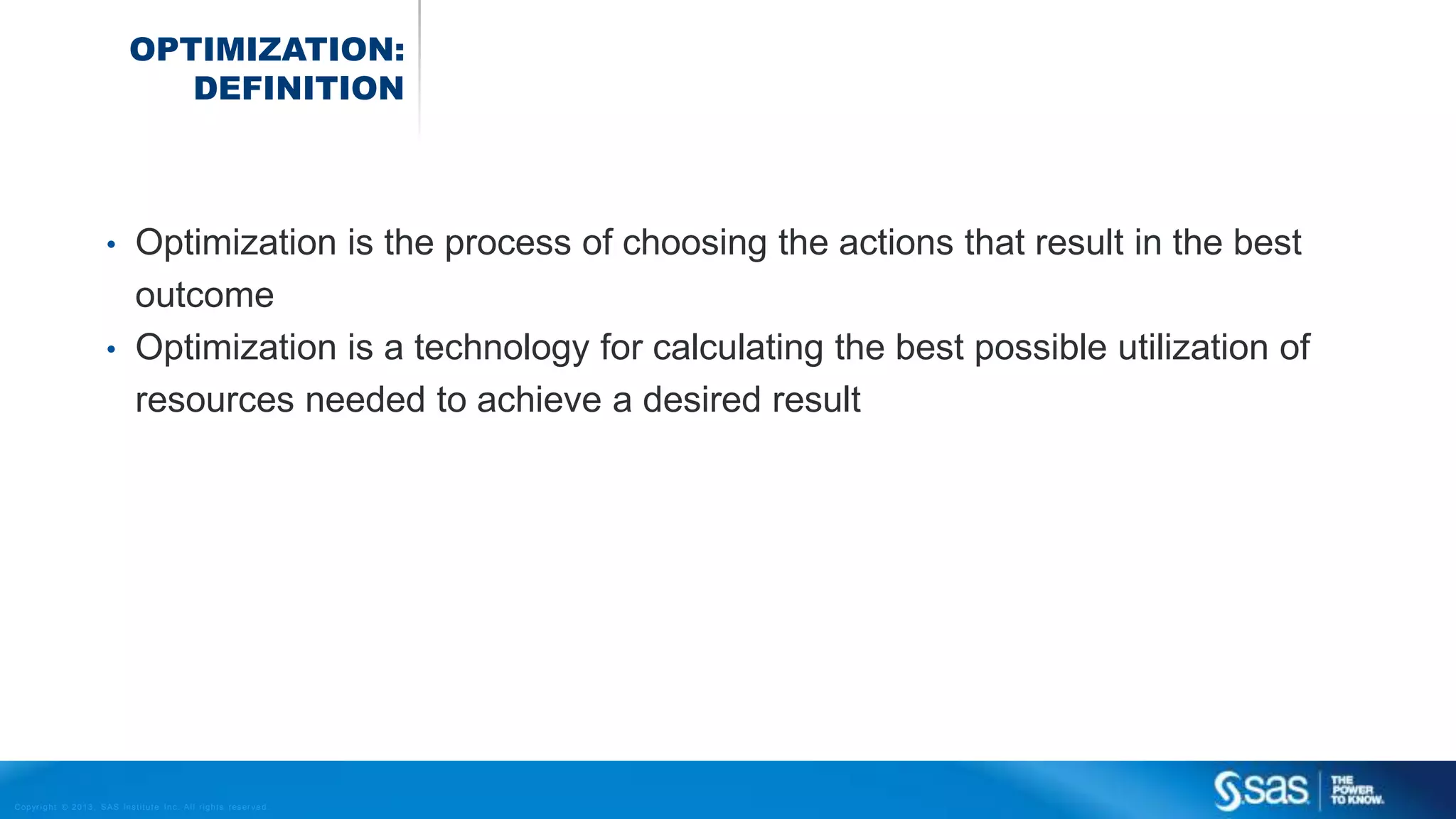 Copyr ight © 2013, SAS Institute Inc. All rights reser ved.
OPTIMIZATION:
DEFINITION
• Optimization is the process of choosing the actions that result in the best
outcome
• Optimization is a technology for calculating the best possible utilization of
resources needed to achieve a desired result
 