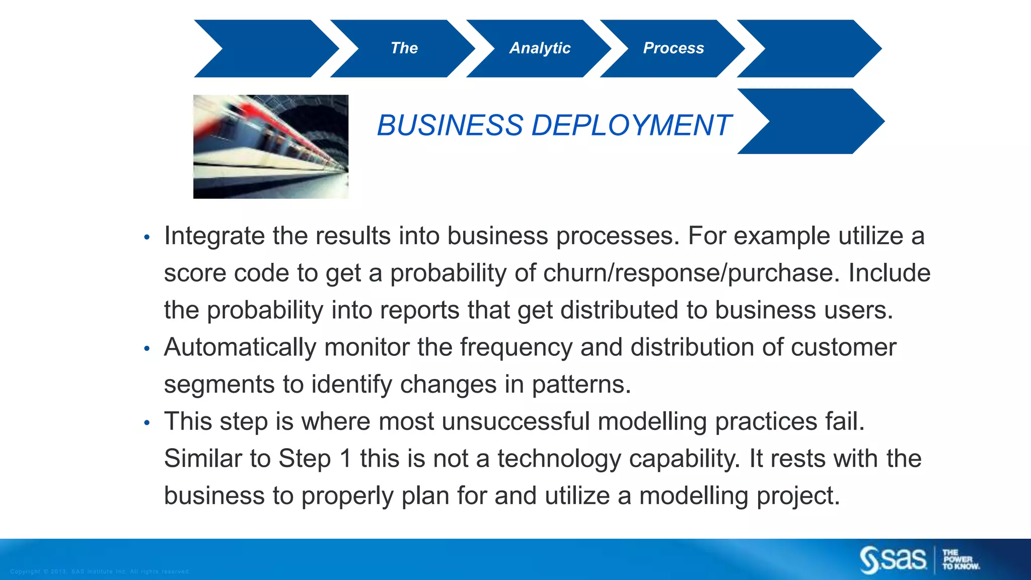 Copyr ight © 2013, SAS Institute Inc. All rights reser ved.
BUSINESS DEPLOYMENT
• Integrate the results into business processes. For example utilize a
score code to get a probability of churn/response/purchase. Include
the probability into reports that get distributed to business users.
• Automatically monitor the frequency and distribution of customer
segments to identify changes in patterns.
• This step is where most unsuccessful modelling practices fail.
Similar to Step 1 this is not a technology capability. It rests with the
business to properly plan for and utilize a modelling project.
The Analytic Process
 