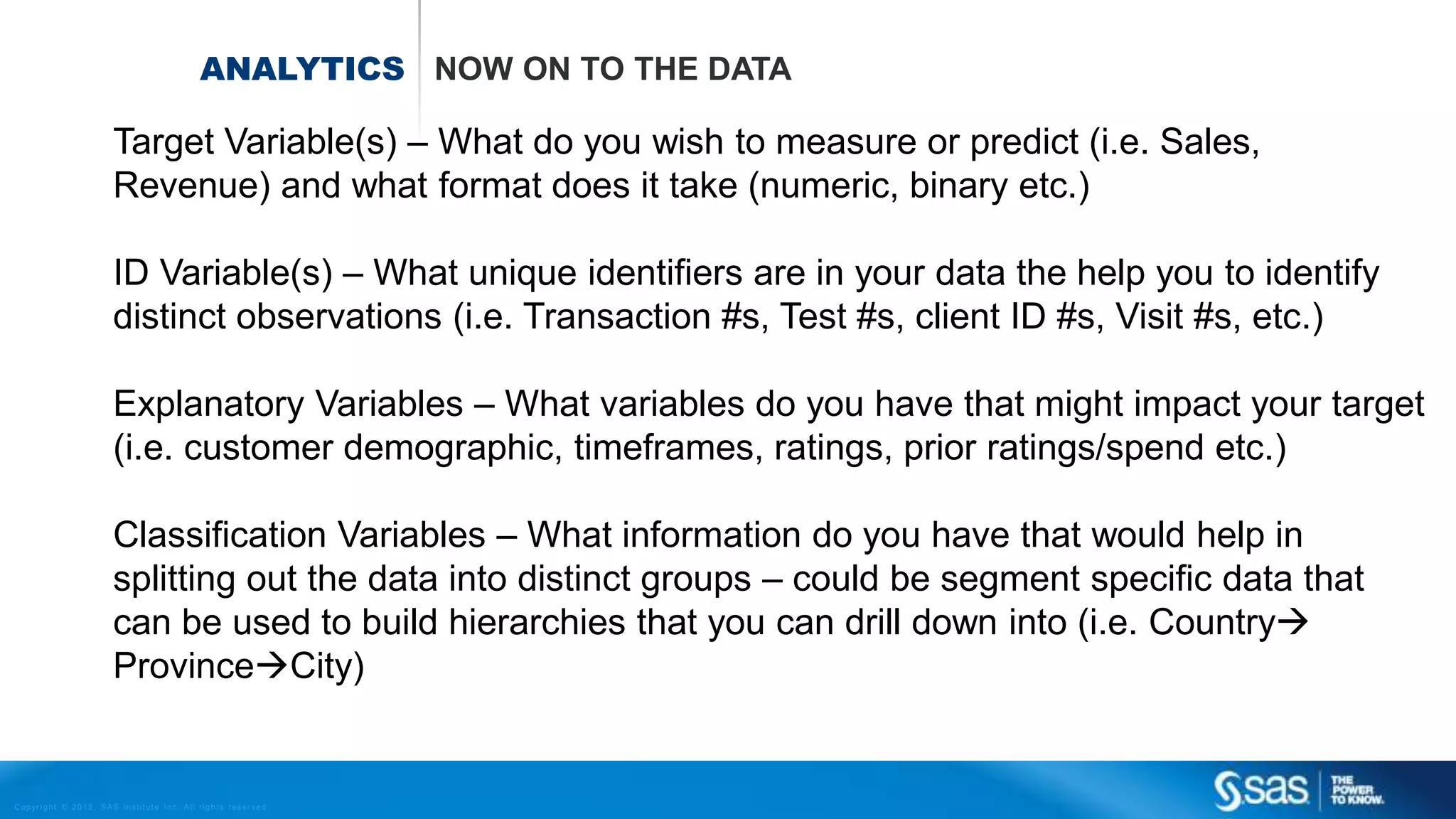 Copyr ight © 2013, SAS Institute Inc. All rights reser ved.
ANALYTICS NOW ON TO THE DATA
Target Variable(s) – What do you wish to measure or predict (i.e. Sales,
Revenue) and what format does it take (numeric, binary etc.)
ID Variable(s) – What unique identifiers are in your data the help you to identify
distinct observations (i.e. Transaction #s, Test #s, client ID #s, Visit #s, etc.)
Explanatory Variables – What variables do you have that might impact your target
(i.e. customer demographic, timeframes, ratings, prior ratings/spend etc.)
Classification Variables – What information do you have that would help in
splitting out the data into distinct groups – could be segment specific data that
can be used to build hierarchies that you can drill down into (i.e. Country
ProvinceCity)
 