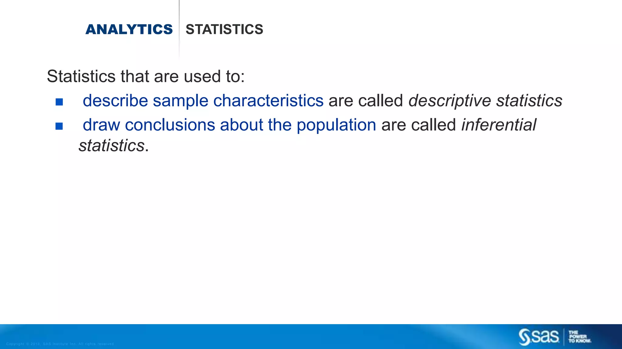 Copyr ight © 2013, SAS Institute Inc. All rights reser ved.
ANALYTICS STATISTICS
Statistics that are used to:
 describe sample characteristics are called descriptive statistics
 draw conclusions about the population are called inferential
statistics.
 