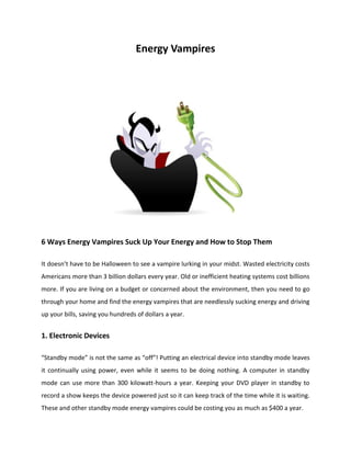 Energy Vampires
6 Ways Energy Vampires Suck Up Your Energy and How to Stop Them
It doesn’t have to be Halloween to see a vampire lurking in your midst. Wasted electricity costs
Americans more than 3 billion dollars every year. Old or inefficient heating systems cost billions
more. If you are living on a budget or concerned about the environment, then you need to go
through your home and find the energy vampires that are needlessly sucking energy and driving
up your bills, saving you hundreds of dollars a year.
1. Electronic Devices
“Standby mode” is not the same as “off”! Putting an electrical device into standby mode leaves
it continually using power, even while it seems to be doing nothing. A computer in standby
mode can use more than 300 kilowatt-hours a year. Keeping your DVD player in standby to
record a show keeps the device powered just so it can keep track of the time while it is waiting.
These and other standby mode energy vampires could be costing you as much as $400 a year.
 
