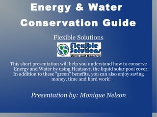 Energy & Water  Conservation Guide Flexible Solutions This short presentation will help you understand how to conserve Energy and Water by using Heatsavr, the liquid solar pool cover. In addition to these &quot;green&quot; benefits, you can also enjoy saving money, time and hard work! Presentation by: Monique Nelson 