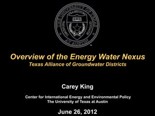 Overview of the Energy Water Nexus
    Texas Alliance of Groundwater Districts



                      Carey King
   Center for International Energy and Environmental Policy
                The University of Texas at Austin

                    June 26, 2012
 