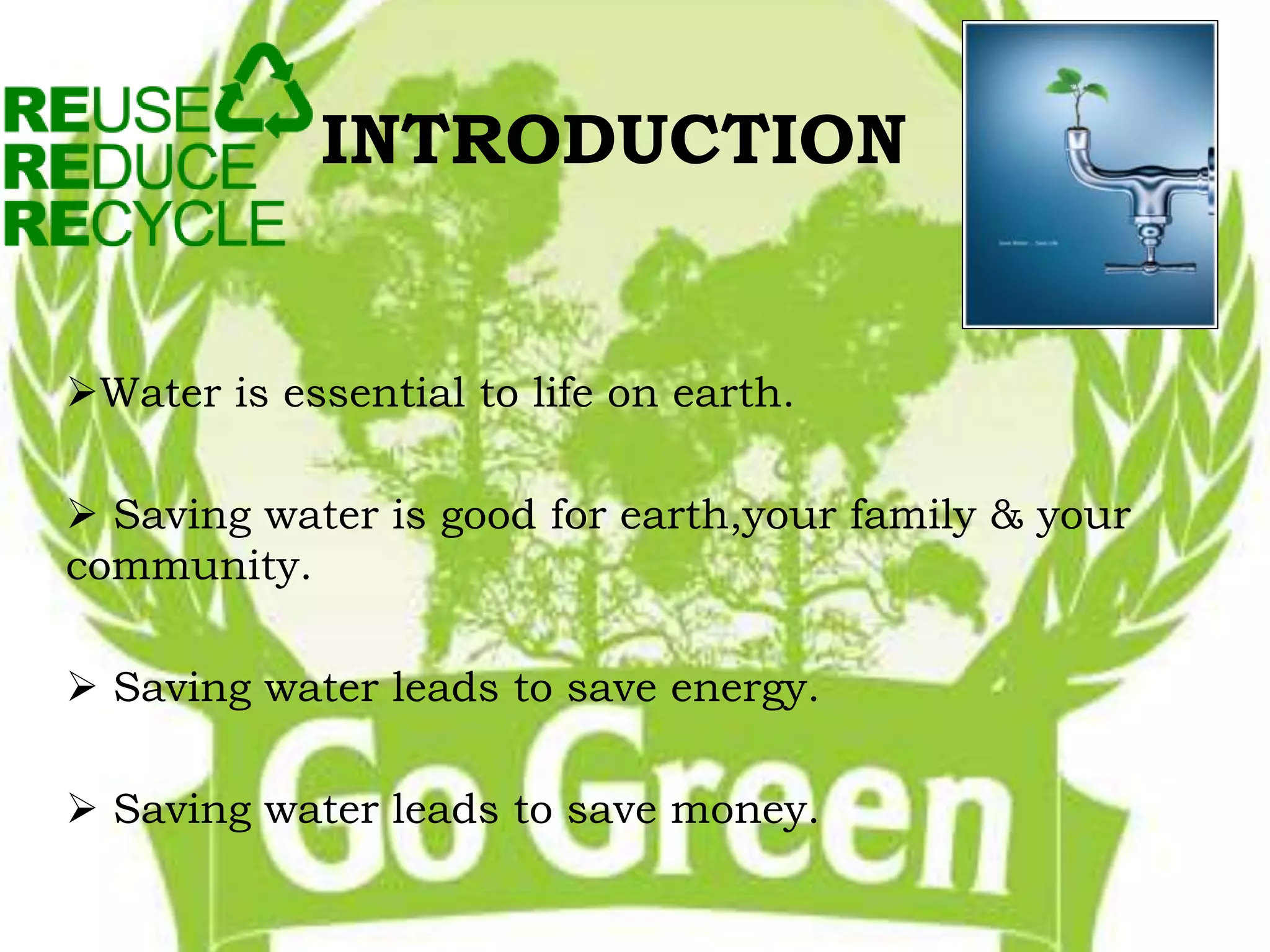 INTRODUCTION 
Water is essential to life on earth. 
 Saving water is good for earth,your family & your 
community. 
 Saving water leads to save energy. 
 Saving water leads to save money. 
 