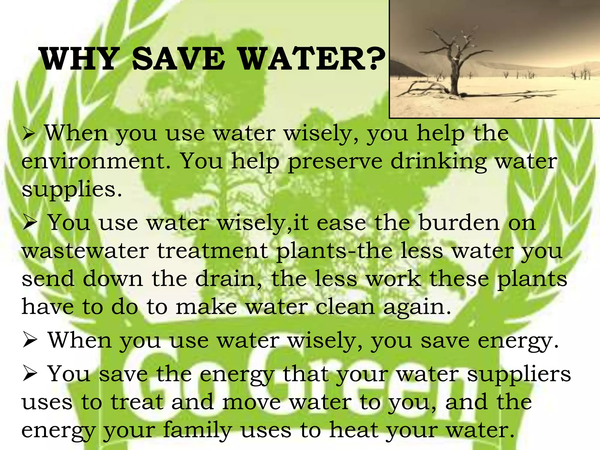WHY SAVE WATER? 
 When you use water wisely, you help the 
environment. You help preserve drinking water 
supplies. 
 You use water wisely,it ease the burden on 
wastewater treatment plants-the less water you 
send down the drain, the less work these plants 
have to do to make water clean again. 
 When you use water wisely, you save energy. 
 You save the energy that your water suppliers 
uses to treat and move water to you, and the 
energy your family uses to heat your water. 
 