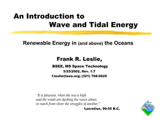 “ It is pleasant, when the sea is high  and the winds are dashing the waves about,  to watch from shore the struggles of another.” Lucretius, 99-55 B.C. An Introduction to    Wave and Tidal Energy Frank R. Leslie, BSEE, MS Space Technology 5/25/2002, Rev. 1.7 f.leslie@ieee.org; (321) 768-6629 Renewable Energy in  (and above)  the Oceans 
