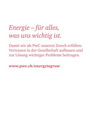 Energie – für alles,
was uns wichtig ist.
Damit wir als PwC unseren Zweck erfüllen:
Vertrauen in der Gesellschaft aufbauen und
zur Lösung wichtiger Probleme beitragen.
www.pwc.ch/energytogrow
 