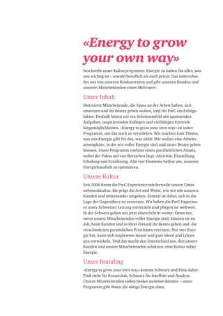 «Energy to grow
your own way»
beschreibt unser Kulturprogramm: Energie zu haben für alles, was
uns wichtig ist – sowohl beruflich als auch privat. Das unterschei-
det uns von unseren Konkurrenten und gibt unseren Kunden und
unseren Mitarbeitenden einen Mehrwert.
Unser Inhalt
Motivierte Mitarbeitende, die Spass an der Arbeit haben, sich
einsetzen und ihr Bestes geben wollen, sind für PwC ein Erfolgs-
faktor. Deshalb bieten wir ein Arbeitsumfeld mit spannenden
Aufgaben, inspirierenden Kollegen und vielfältigen Entwick-
lungsmöglichkeiten. «Energy to grow your own way» ist unser
Programm, um das noch zu verstärken. Wir machen zum Thema,
was uns Energie gibt für das, was zählt. Wir wollen eine Arbeits-
atmosphäre, in der wir voller Energie sind und unser Bestes geben
können. Unser Programm umfasst einen ganzheitlichen Ansatz,
wobei der Fokus auf vier Bereichen liegt: Aktivität, Einstellung,
Erholung und Ernährung. Alle vier Elemente helfen uns, unseren
Energiehaushalt zu optimieren.
Unsere Kultur
Seit 2006 formt die PwC Experience mittlerweile unsere Unter-
nehmenskultur. Sie prägt die Art und Weise, wie wir mit unseren
Kunden und miteinander umgehen. Zentral ist dabei, sich in die
Lage des Gegenübers zu versetzen. Wir haben die PwC Experien-
ce unter Schweizer Leitung entwickelt und pflegen sie weltweit.
In der Schweiz gehen wir jetzt einen Schritt weiter: Denn nur,
wenn unsere Mitarbeitenden voller Energie sind, können sie im
Job, beim Kunden und in ihrer Freizeit ihr Bestes geben und die
verschiedenen persönlichen Prioritäten vereinen. Nur wer Ener-
gie hat, kann sich inspirieren lassen und gute Ideen und Lösun-
gen entwickeln. Und das macht den Unterschied aus, den unsere
Kunden und unsere Mitarbeitenden schätzen: eine Kultur voller
Energie.
Unser Branding
«Energy to grow your own way» kommt Schwarz und Pink daher.
Pink steht für Kreativität, Schwarz für Intellekt und Analyse.
Unsere Mitarbeitenden sollen beides ausleben können – unser
Programm gibt ihnen die nötige Energie dazu.
 