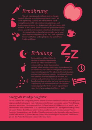 Ernährung
Was wir wann essen, beeinflusst unseren Energie-
haushalt. Wir sind keine Ernährungsexperten – aber wir
laden regelmässig Experten mit verschiedenen Ernäh-
rungsphilosophien für Informationsveranstaltungen und
Ernährungsberatungen ein. So kann sich jeder sein eigenes Bild
machen. In der Kantine bieten wir bewusst gesunde Mahlzeiten
an und gesunde Lunchboxes zum Mitnehmen. Trinken ist wich-
tig – deshalb gibt es überall Wasserspender und in unse-
ren Kaffeeräumen jederzeit gratis Tee – auch Ingwertee –,
Wasser und Kaffee. Und es gibt jeden Tag gratis frische
Früchte und Nüsse.
Erholung
Erholung ist ein Schlüsselfaktor für
den Energiehaushalt. Regelmässige
Pausen und Schlaf können Wunder
wirken, nicht nur für die Konzentration.
Deshalb haben wir einen Ruheraum, für den Power Nap
zwischendurch. Wir laden Schlafexperten für Informati-
onsveranstaltungen ein. Wir haben flexible Arbeitszeiten,
um Arbeit und Erholung gut unter einen Hut zu bringen.
Und natürlich ist Erholung mehr als Schlafen. Sie
umfasst auch Aktivitäten, die einen Ausgleich zum
beruflichen Alltag schaffen und neue Impulse geben.
Abwechslung und Spass bieten wir mit Mitarbeiter-
vergünstigungen bei Ticket Corner, regelmässigen
After-Work-Partys und der Staff Energy Night.
Ginger
Energy als ständiger Begleiter
Die vier Elemente des Energy-Programmes fliessen in diverse Firmenaktivitäten ein. Das Programm
prägt unsere Rekrutierungen – vom Stelleninserat bis hin zum Messestand –, unser Weiterbildungs­
programm sowie unser Führungsverständnis. Es fliesst in unsere Publikationen ein: von der Neu­
jahreskarte bis zum Jahresbericht. Es ist Thema oder mindestens im Catering berücksichtigt, wenn
wir unsere Anlässe durchführen: am Swiss Economic Forum, am Swiss International Finance
Forum, an Kundenanlässen wie dem PwC-Neujahresaustausch, den Festspielen oder dem Finance-
Fashion-Food-Anlass, an unseren Alumni-Events, am Zukunftstag oder an internen Veranstaltun-
gen wie den Partnerkonferenzen oder der CEO Road Show.
 